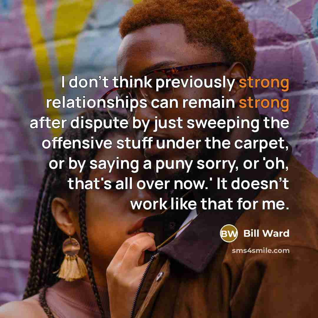 “I don't think previously strong relationships can remain strong after dispute by just sweeping the offensive stuff under the carpet, or by saying a puny sorry, or 'oh, that's all over now.' It doesn't work like that for me.” quote by Bill Ward