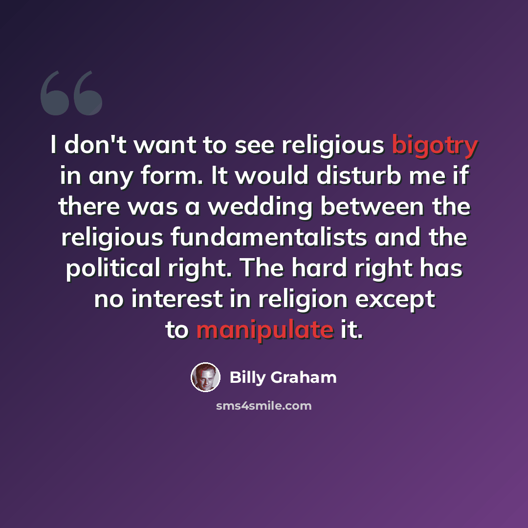 “I don't want to see religious bigotry in any form. It would disturb me if there was a wedding between the religious fundamentalists and the political right. The hard right has no interest in religion except to manipulate it.” quote by Billy Graham