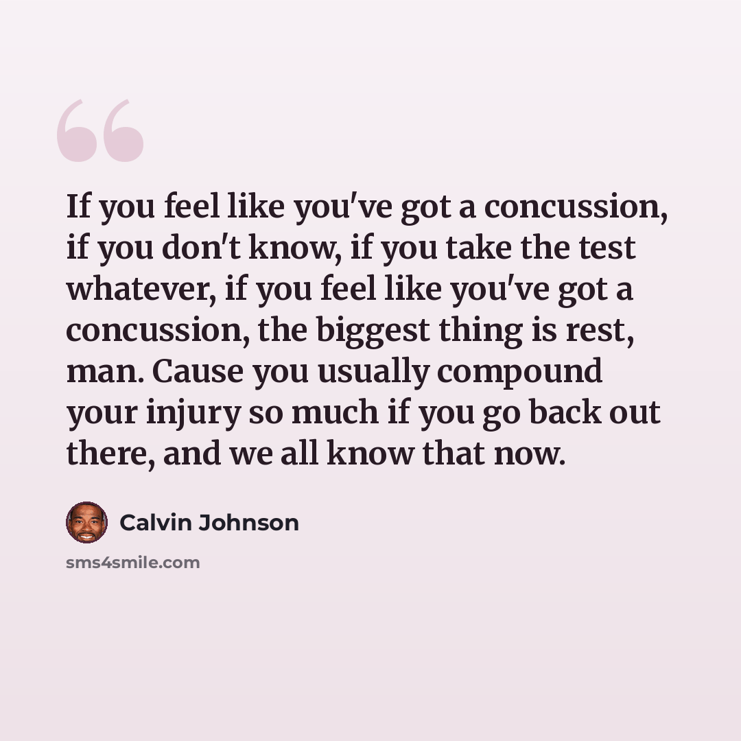“If you feel like you've got a concussion, if you don't know, if you take the test whatever, if you feel like you've got a concussion, the biggest thing is rest, man. Cause you usually compound your injury so much if you go back out there, and we all know that now.” quote by Calvin Johnson