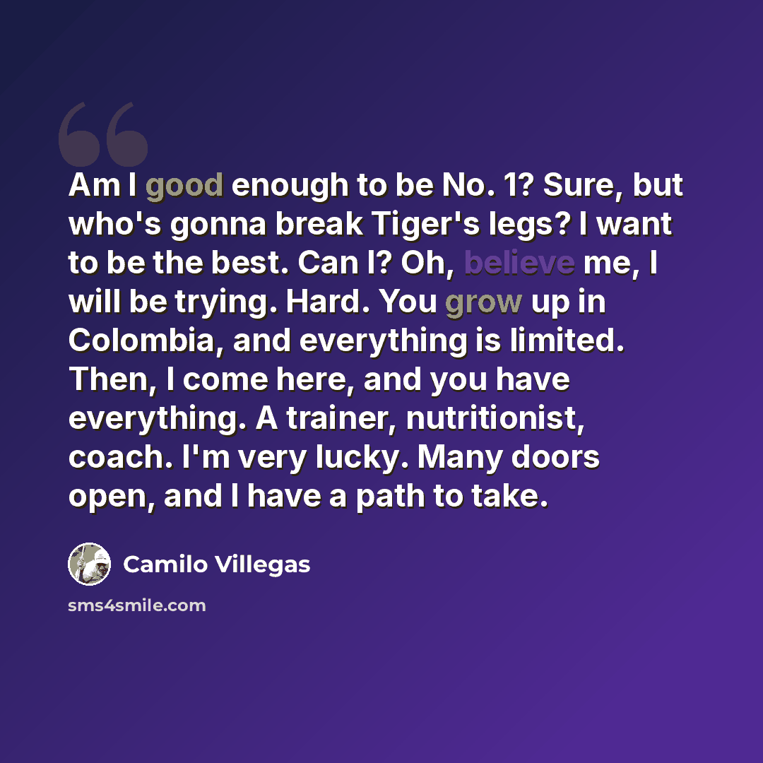 “Am I good enough to be No. 1? Sure, but who's gonna break Tiger's legs? I want to be the best. Can I? Oh, believe me, I will be trying. Hard. You grow up in Colombia, and everything is limited. Then, I come here, and you have everything. A trainer, nutritionist, coach. I'm very lucky. Many doors…” quote by Camilo Villegas