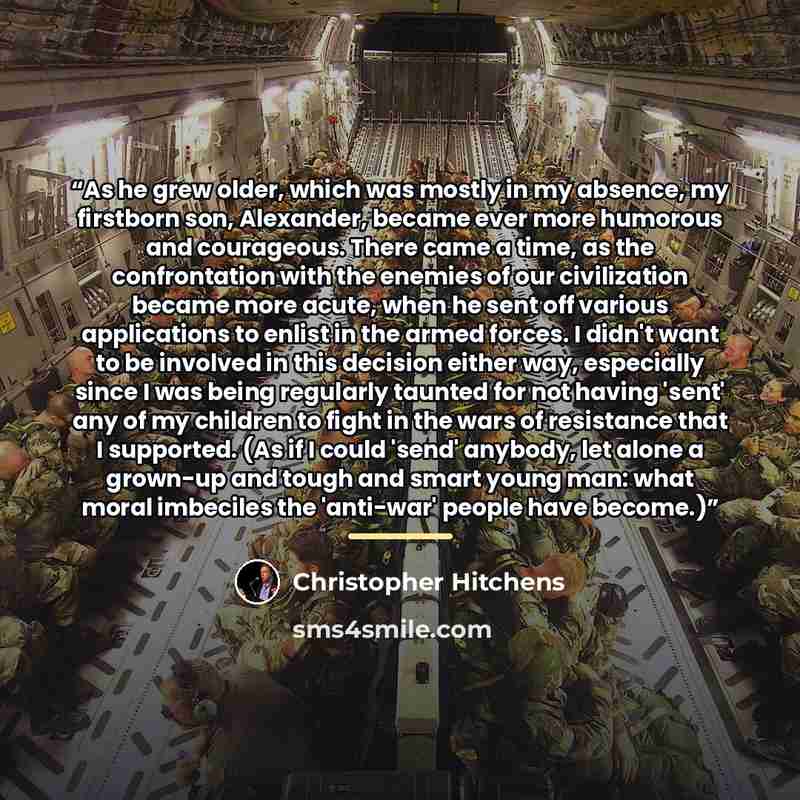 “As he grew older, which was mostly in my absence, my firstborn son, Alexander, became ever more humorous and courageous. There came a time, as the confrontation with the enemies of our civilization became more acute, when he sent off various applications to enlist in the armed forces. I didn't…” quote by Christopher Hitchens
