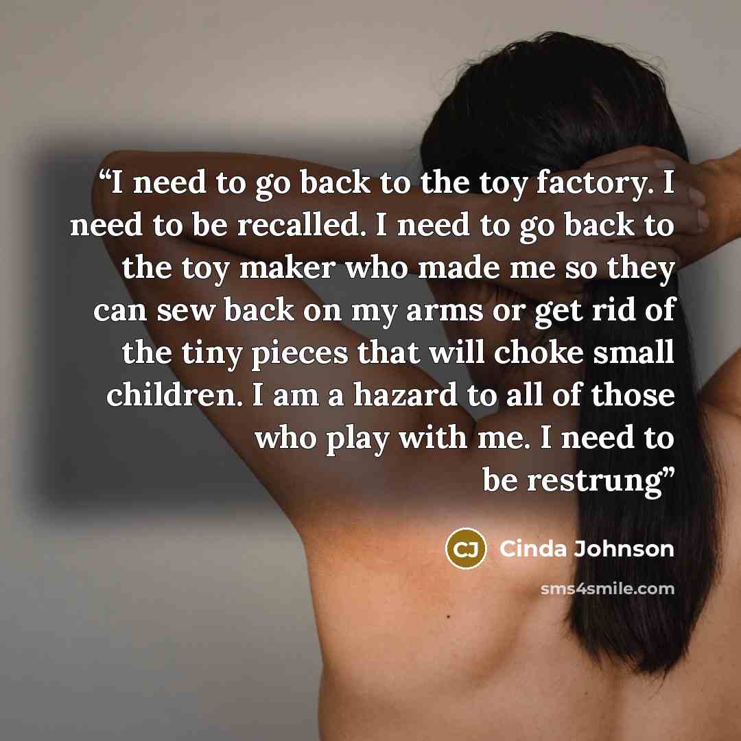“I need to go back to the toy factory. I need to be recalled. I need to go back to the toy maker who made me so they can sew back on my arms or get rid of the tiny pieces that will choke small children. I am a hazard to all of those who play with me. I need to be restrung” quote by Cinda Johnson