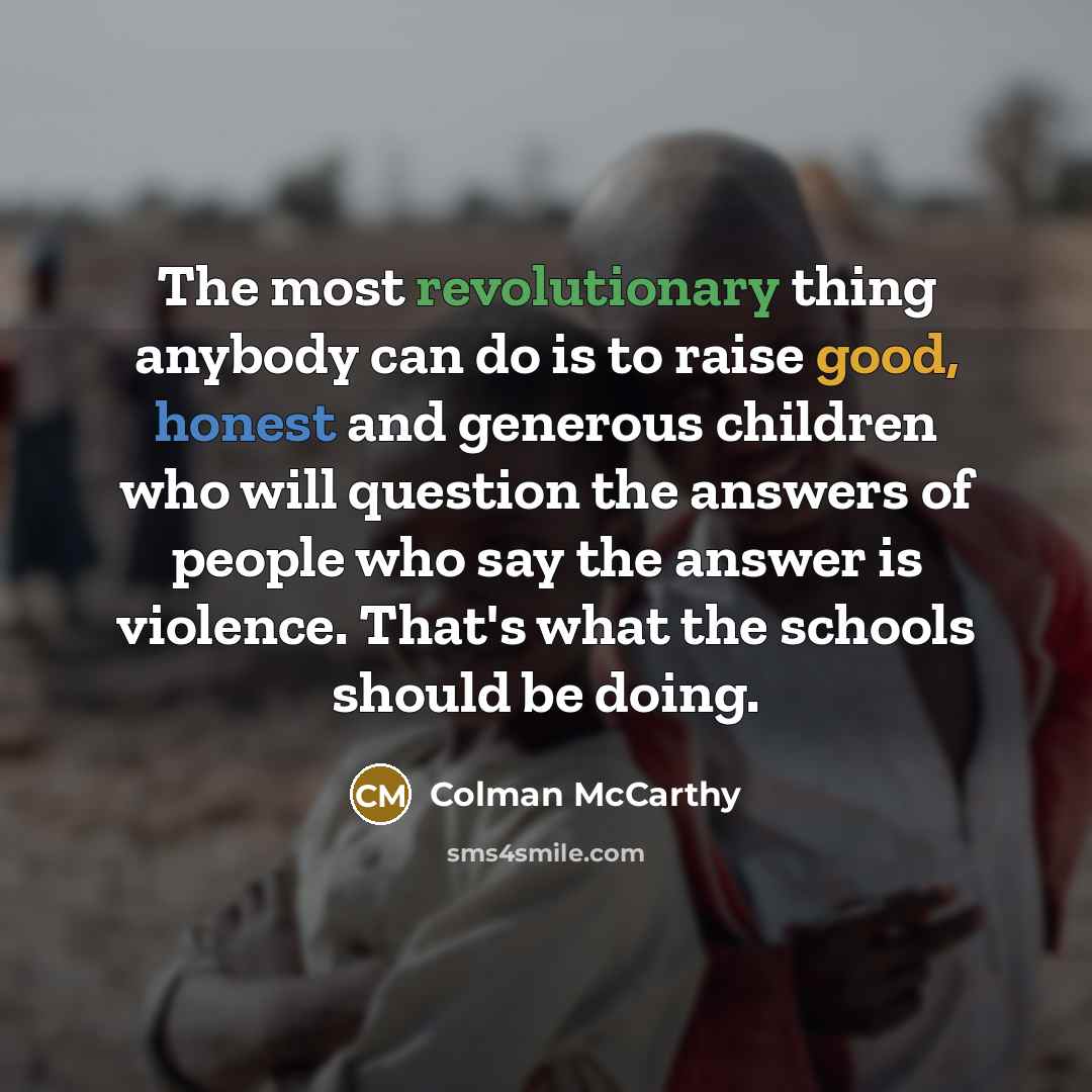 “The most revolutionary thing anybody can do is to raise good, honest and generous children who will question the answers of people who say the answer is violence. That's what the schools should be doing.” quote by Colman McCarthy