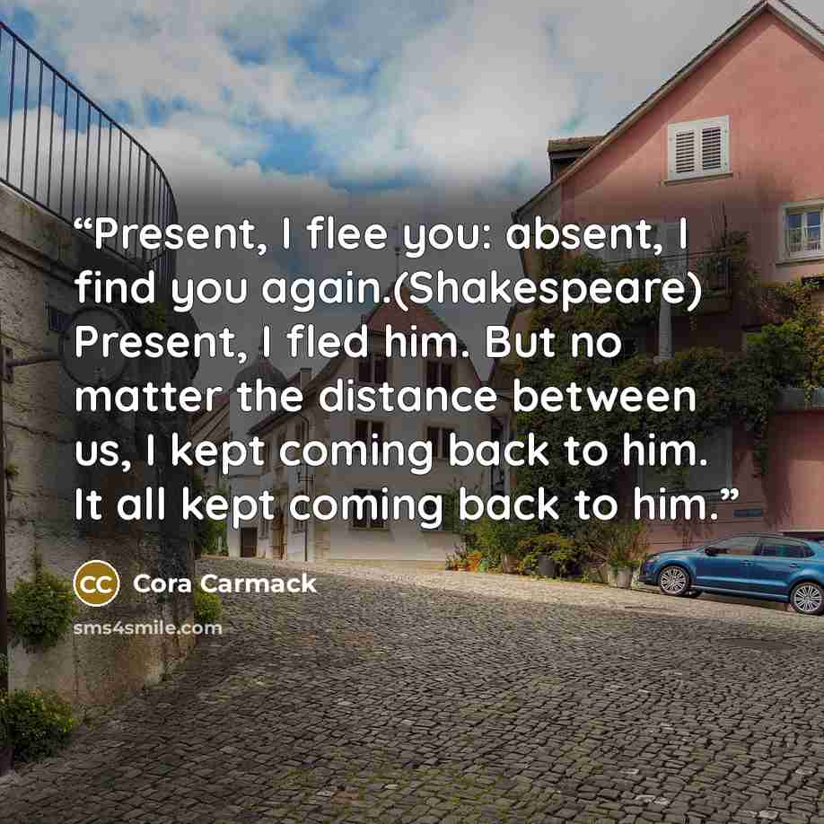 “Present, I flee you: absent, I find you again.(Shakespeare) Present, I fled him. But no matter the distance between us, I kept coming back to him. It all kept coming back to him.” quote by Cora Carmack
