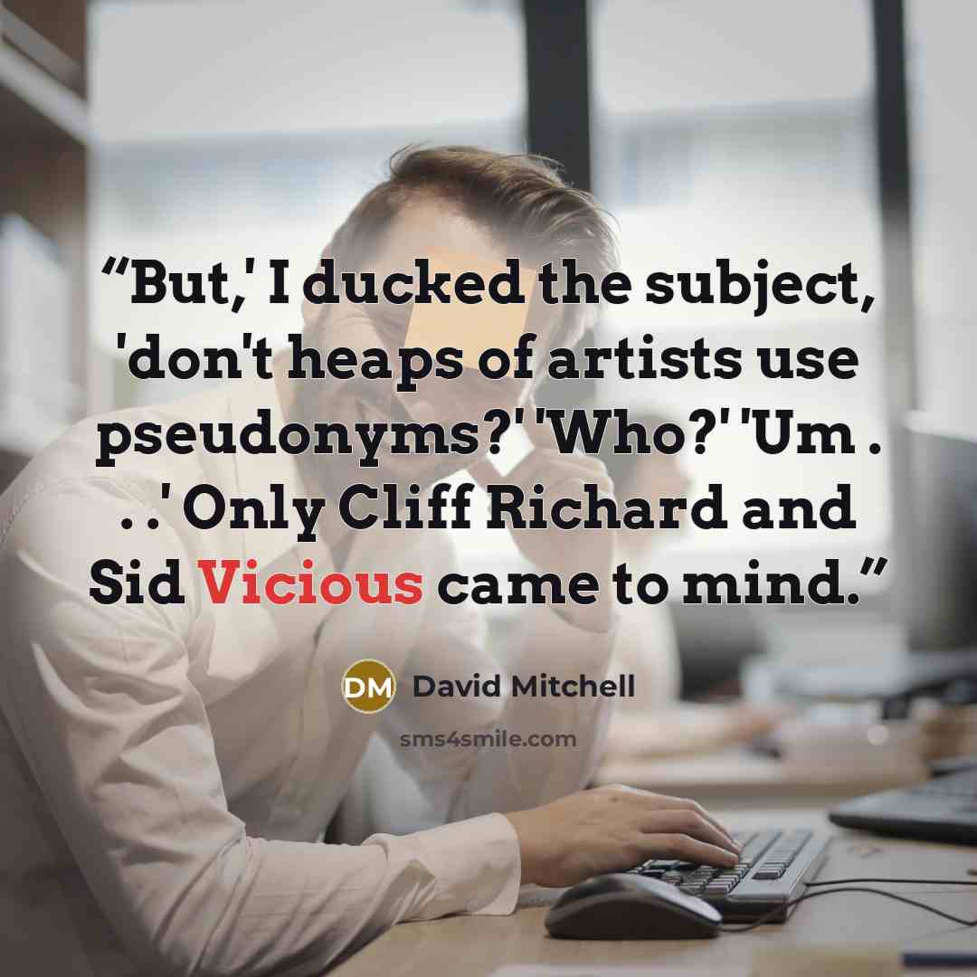 “But,' I ducked the subject, 'don't heaps of artists use pseudonyms?' 'Who?' 'Um . . .' Only Cliff Richard and Sid Vicious came to mind.” quote by David Mitchell