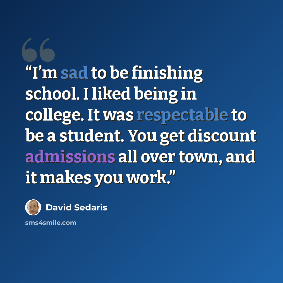 “I’m sad to be finishing school. I liked being in college. It was respectable to be a student. You get discount admissions all over town, and it makes you work.” quote by David Sedaris