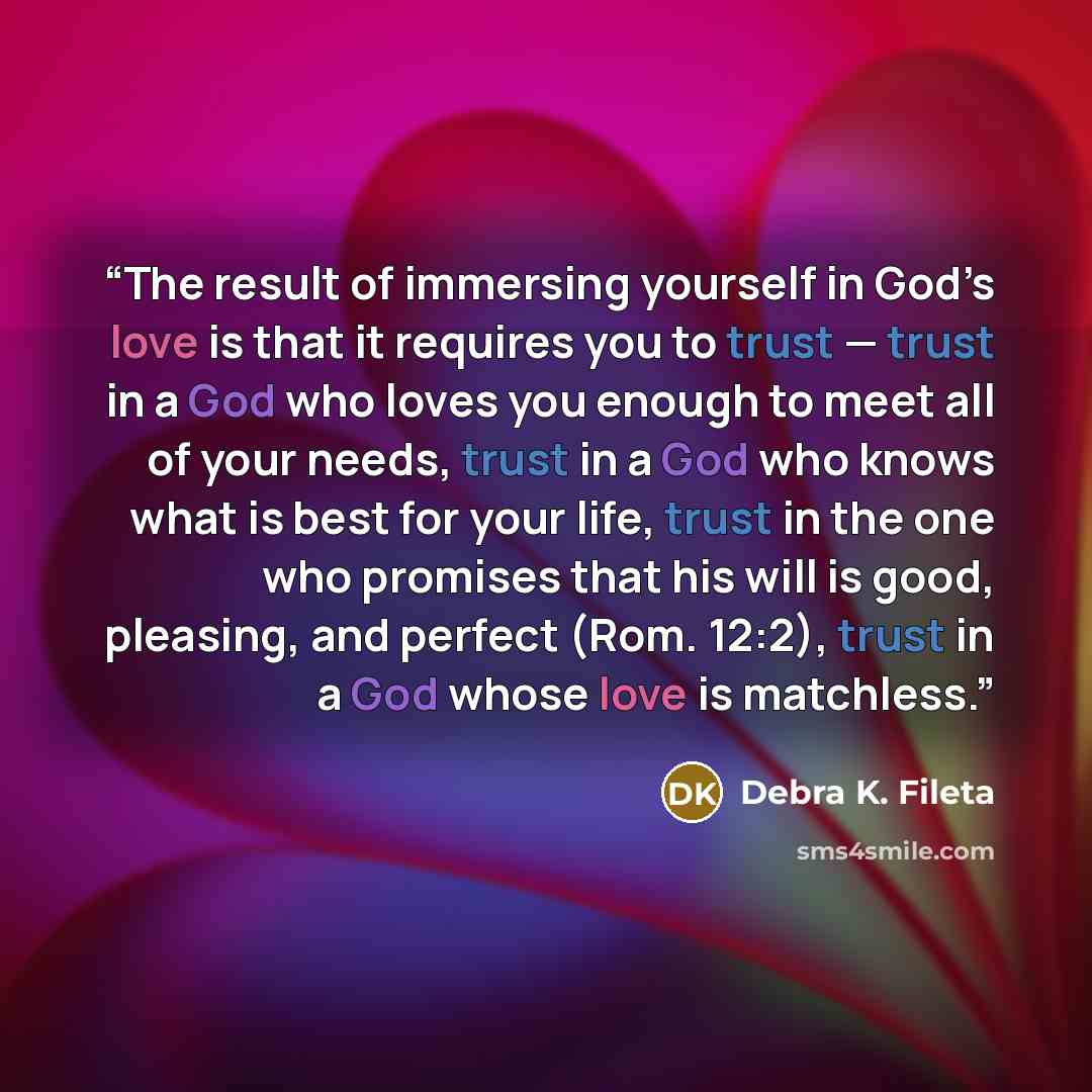 “The result of immersing yourself in God’s love is that it requires you to trust — trust in a God who loves you enough to meet all of your needs, trust in a God who knows what is best for your life, trust in the one who promises that his will is good, pleasing, and perfect (Rom. 12:2), trust in a…” quote by Debra K. Fileta