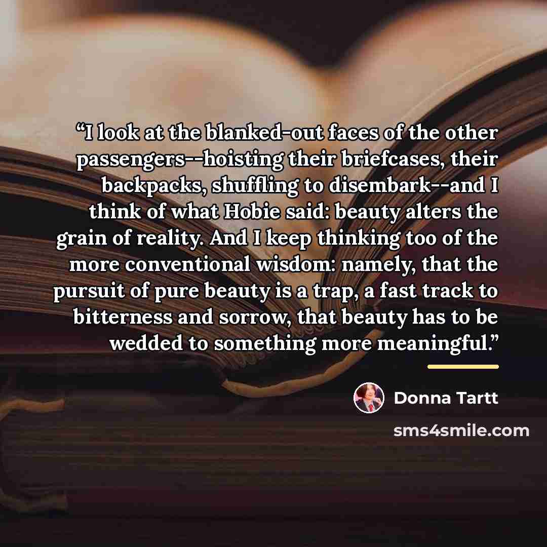 “I look at the blanked-out faces of the other passengers--hoisting their briefcases, their backpacks, shuffling to disembark--and I think of what Hobie said: beauty alters the grain of reality. And I keep thinking too of the more conventional wisdom: namely, that the pursuit of pure beauty is a…” quote by Donna Tartt