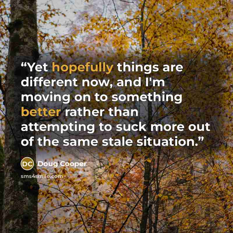 “Yet hopefully things are different now, and I'm moving on to something better rather than attempting to suck more out of the same stale situation.” quote by Doug Cooper