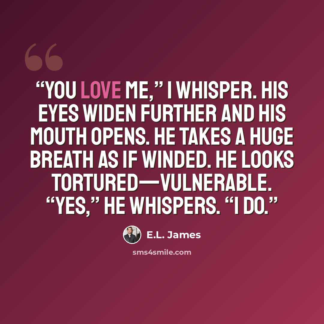 “You love me,” I whisper. His eyes widen further and his mouth opens. He takes a huge breath as if winded. He looks tortured—vulnerable. “Yes,” he whispers. “I do.” quote by E.L. James