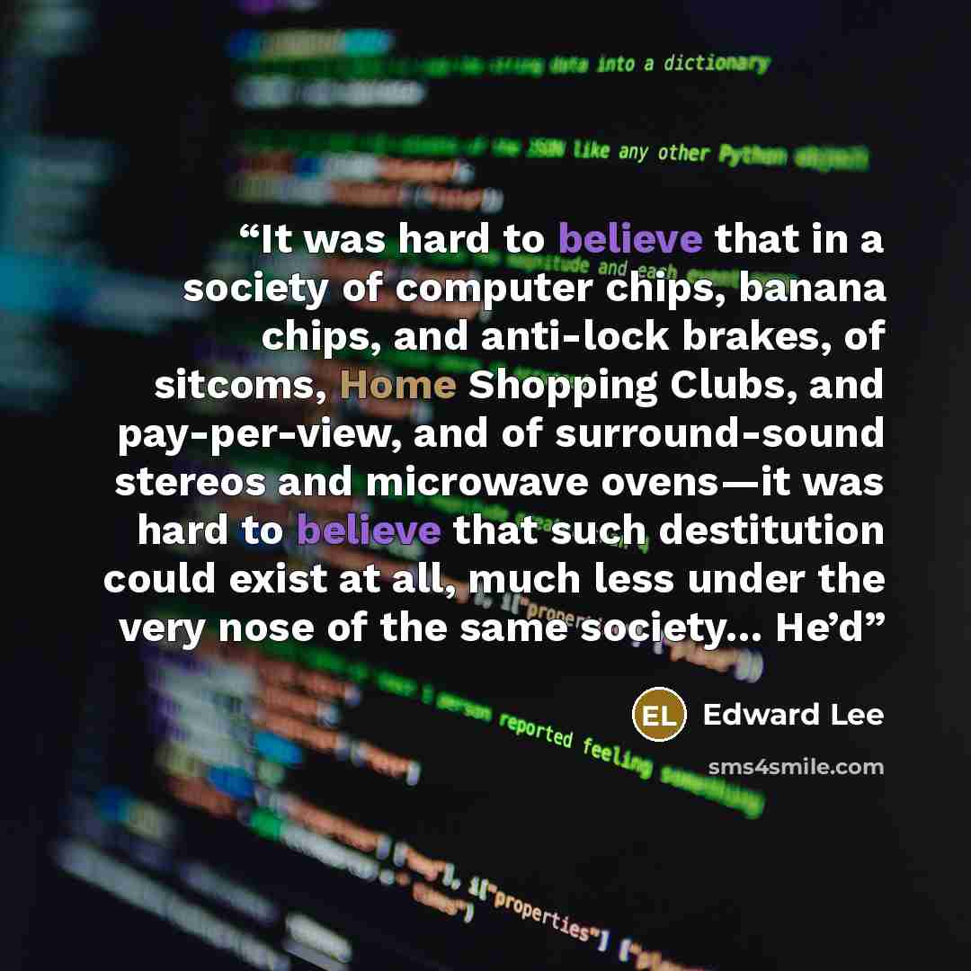 “It was hard to believe that in a society of computer chips, banana chips, and anti-lock brakes, of sitcoms, Home Shopping Clubs, and pay-per-view, and of surround-sound stereos and microwave ovens—it was hard to believe that such destitution could exist at all, much less under the very nose of the…” quote by Edward Lee