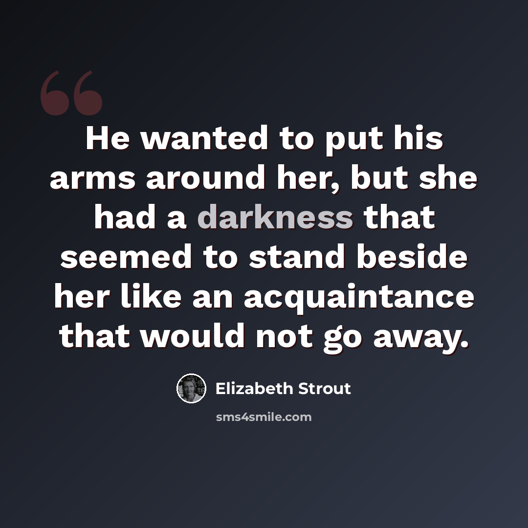 “He wanted to put his arms around her, but she had a darkness that seemed to stand beside her like an acquaintance that would not go away.” quote by Elizabeth Strout