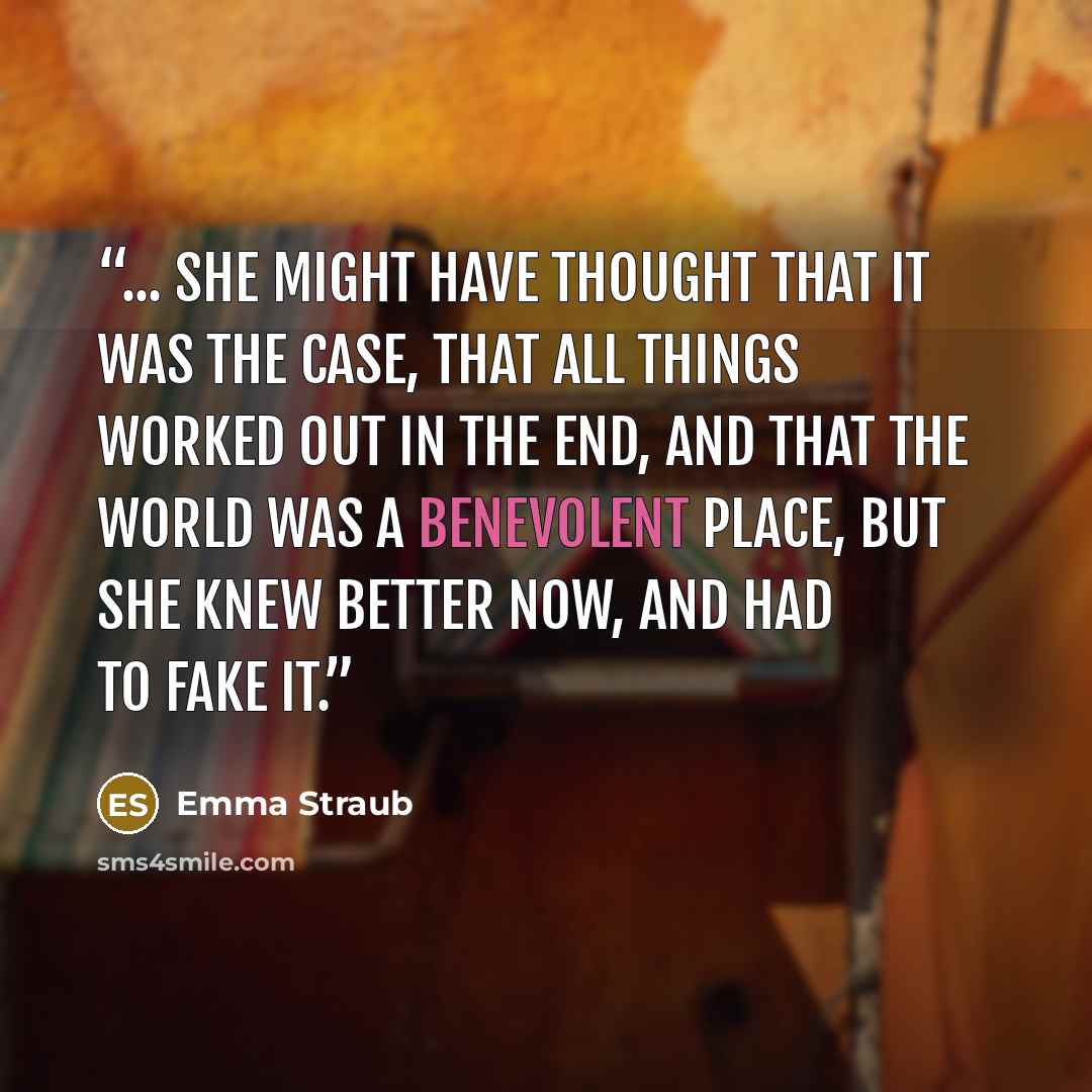 “... She might have thought that it was the case, that all things worked out in the end, and that the world was a benevolent place, but she knew better now, and had to fake it.” quote by Emma Straub
