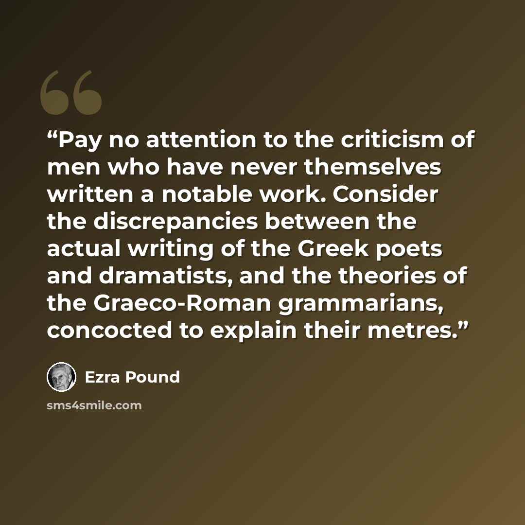 “Pay no attention to the criticism of men who have never themselves written a notable work. Consider the discrepancies between the actual writing of the Greek poets and dramatists, and the theories of the Graeco-Roman grammarians, concocted to explain their metres.” quote by Ezra Pound