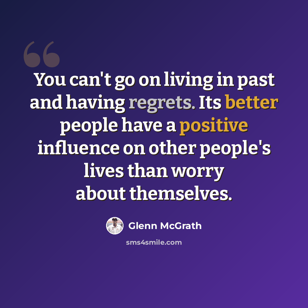 “You can't go on living in past and having regrets. Its better people have a positive influence on other people's lives than worry about themselves.” quote by Glenn McGrath