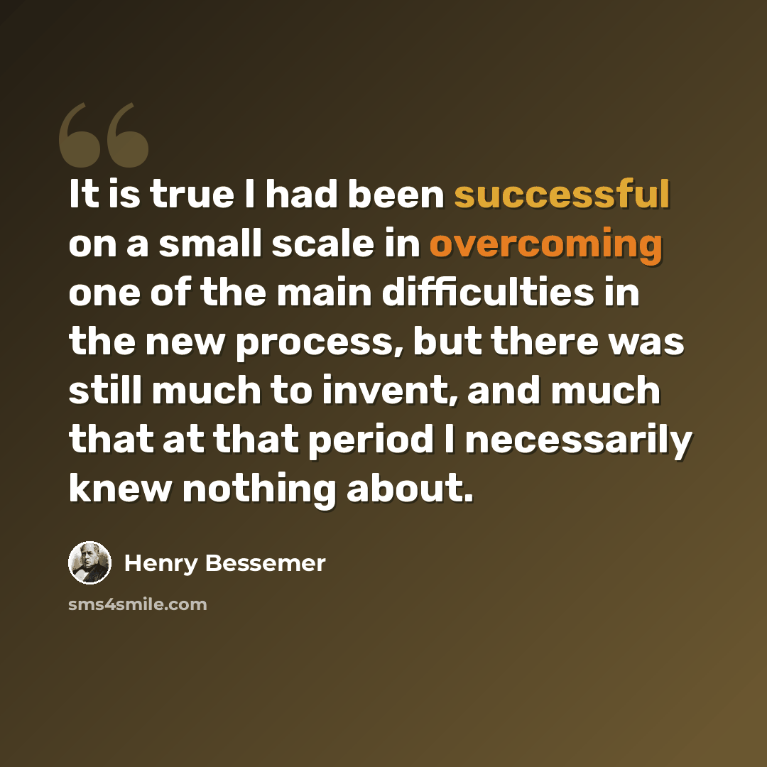 “It is true I had been successful on a small scale in overcoming one of the main difficulties in the new process, but there was still much to invent, and much that at that period I necessarily knew nothing about.” quote by Henry Bessemer