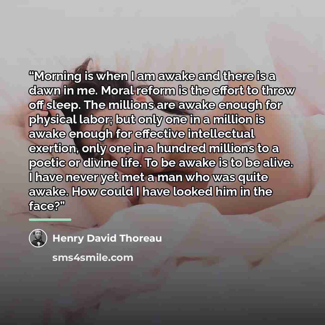 “Morning is when I am awake and there is a dawn in me. Moral reform is the effort to throw off sleep. The millions are awake enough for physical labor; but only one in a million is awake enough for effective intellectual exertion, only one in a hundred millions to a poetic or divine life. To be…” quote by Henry David Thoreau