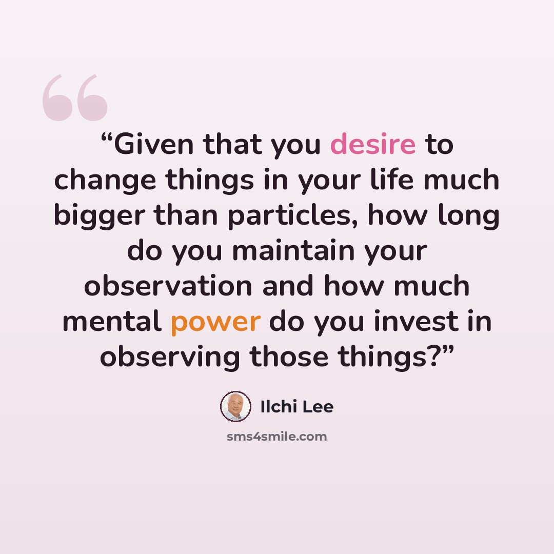“Given that you desire to change things in your life much bigger than particles, how long do you maintain your observation and how much mental power do you invest in observing those things?” quote by Ilchi Lee