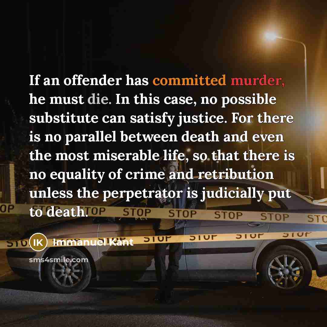“If an offender has committed murder, he must die. In this case, no possible substitute can satisfy justice. For there is no parallel between death and even the most miserable life, so that there is no equality of crime and retribution unless the perpetrator is judicially put to death.” quote by Immanuel Kant
