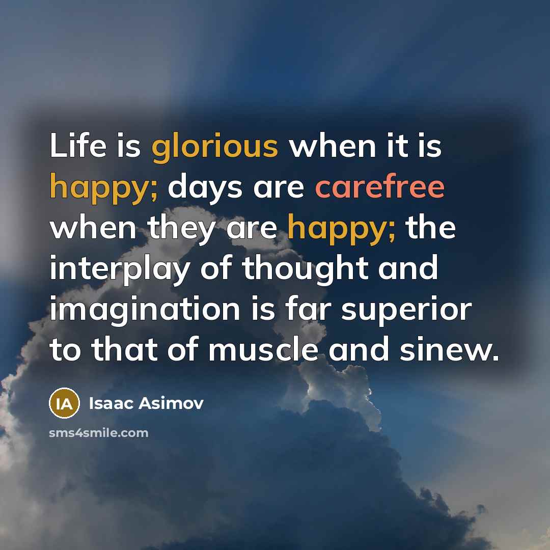 “Life is glorious when it is happy; days are carefree when they are happy; the interplay of thought and imagination is far superior to that of muscle and sinew.” quote by Isaac Asimov