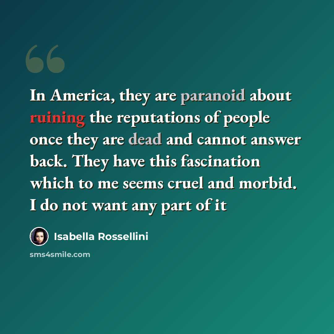 “In America, they are paranoid about ruining the reputations of people once they are dead and cannot answer back. They have this fascination which to me seems cruel and morbid. I do not want any part of it” quote by Isabella Rossellini