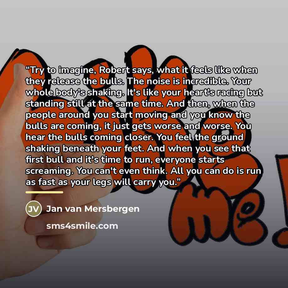 “Try to imagine, Robert says, what it feels like when they release the bulls. The noise is incredible. Your whole body's shaking. It's like your heart's racing but standing still at the same time. And then, when the people around you start moving and you know the bulls are coming, it just gets…” quote by Jan van Mersbergen