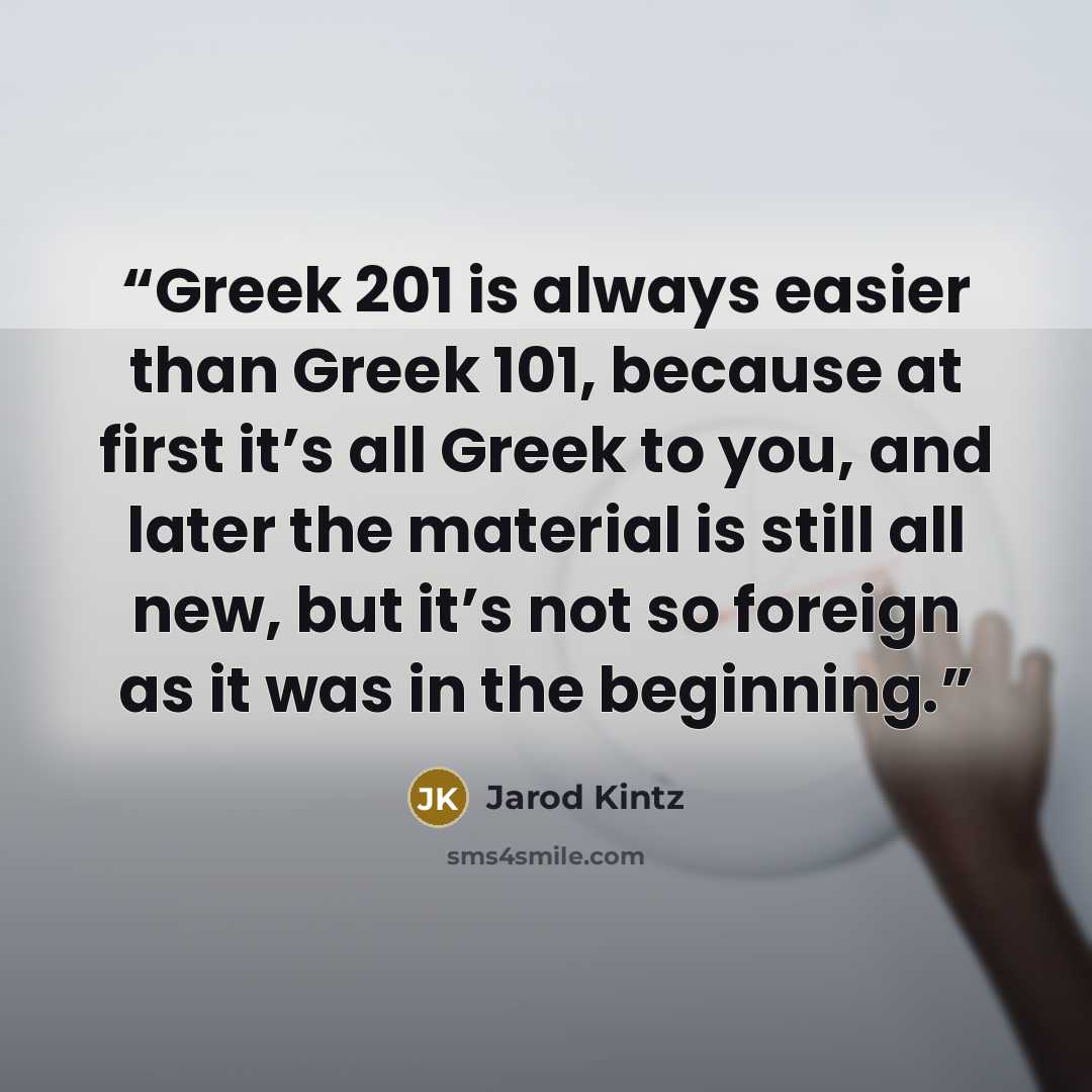 “Greek 201 is always easier than Greek 101, because at first it’s all Greek to you, and later the material is still all new, but it’s not so foreign as it was in the beginning.” quote by Jarod Kintz