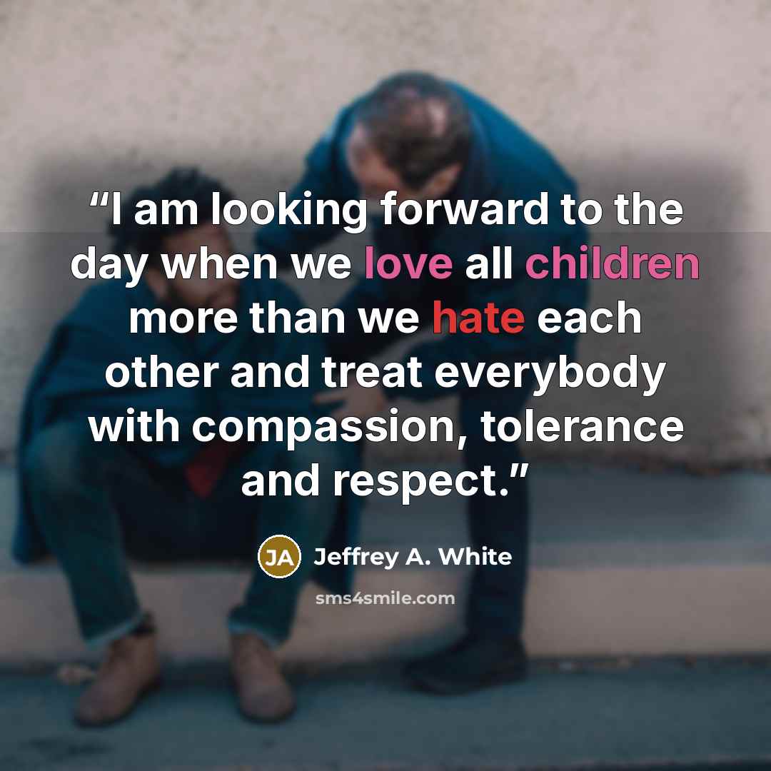 “I am looking forward to the day when we love all children more than we hate each other and treat everybody with compassion, tolerance and respect.” quote by Jeffrey A. White