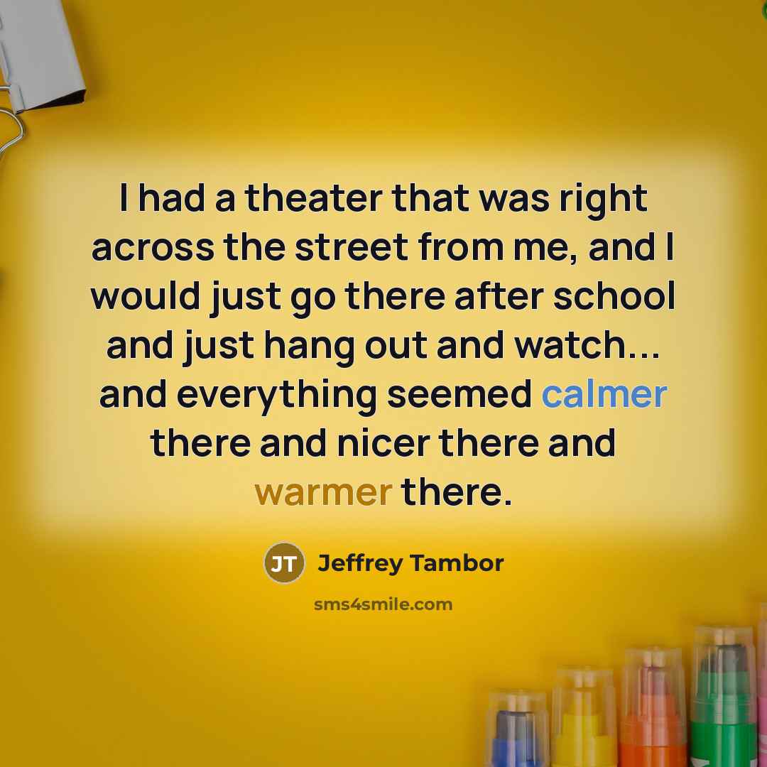 “I had a theater that was right across the street from me, and I would just go there after school and just hang out and watch... and everything seemed calmer there and nicer there and warmer there.” quote by Jeffrey Tambor
