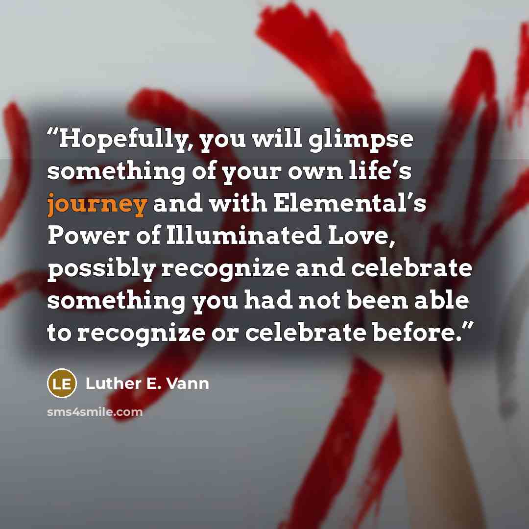 “Hopefully, you will glimpse something of your own life’s journey and with Elemental’s Power of Illuminated Love, possibly recognize and celebrate something you had not been able to recognize or celebrate before.” quote by Luther E. Vann