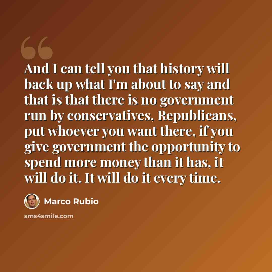 “And I can tell you that history will back up what I'm about to say and that is that there is no government run by conservatives, Republicans, put whoever you want there, if you give government the opportunity to spend more money than it has, it will do it. It will do it every time.” quote by Marco Rubio