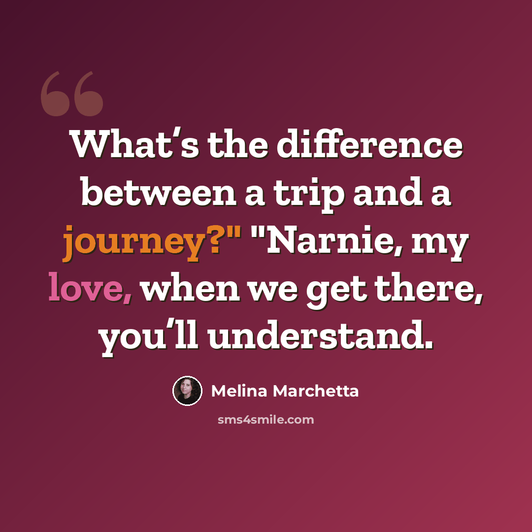“What’s the difference between a trip and a journey?" "Narnie, my love, when we get there, you’ll understand.” quote by Melina Marchetta