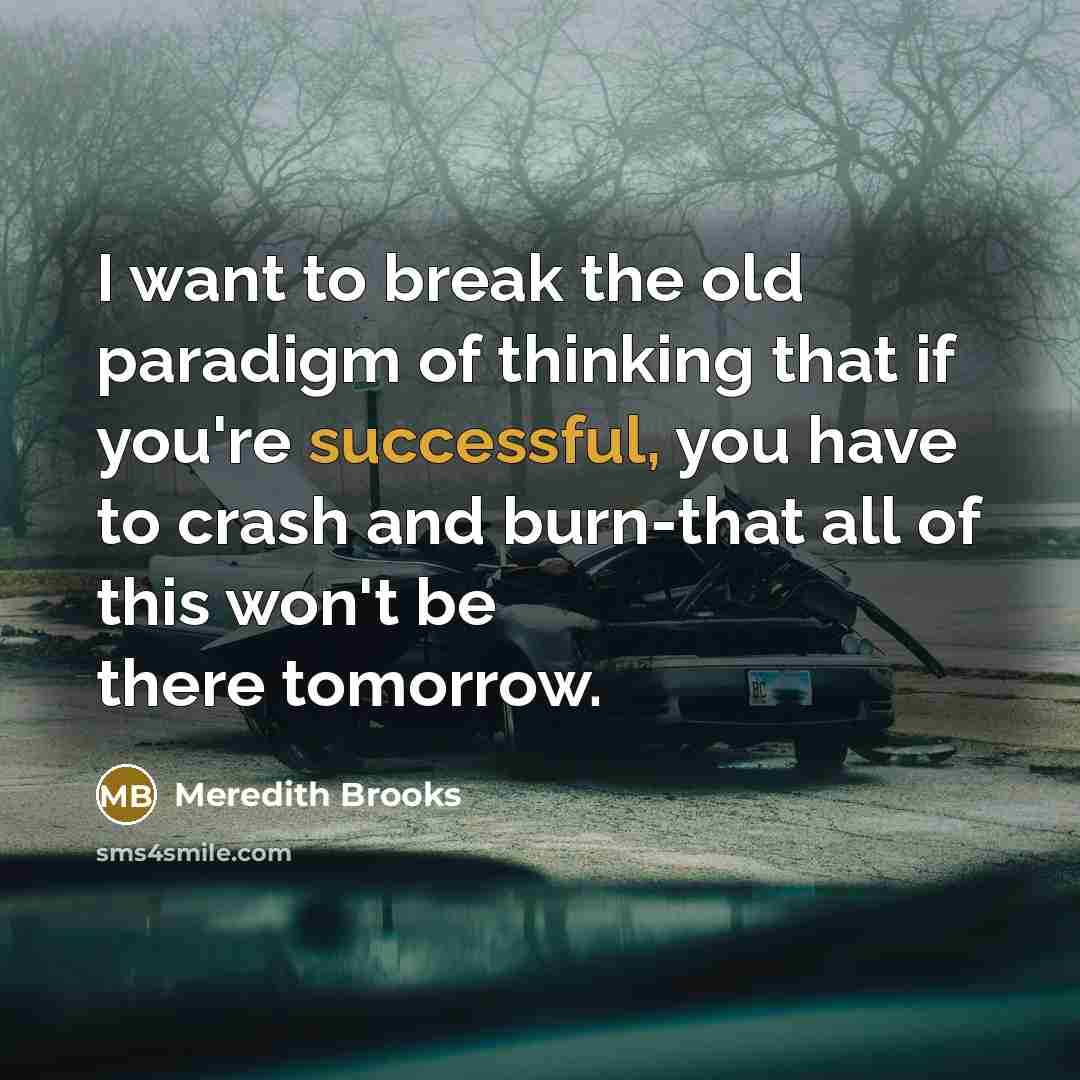 “I want to break the old paradigm of thinking that if you're successful, you have to crash and burn-that all of this won't be there tomorrow.” quote by Meredith Brooks