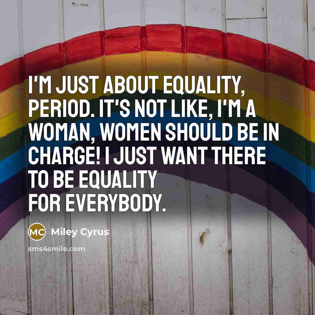 “I'm just about equality, period. It's not like, I'm a woman, women should be in charge! I just want there to be equality for everybody.” quote by Miley Cyrus