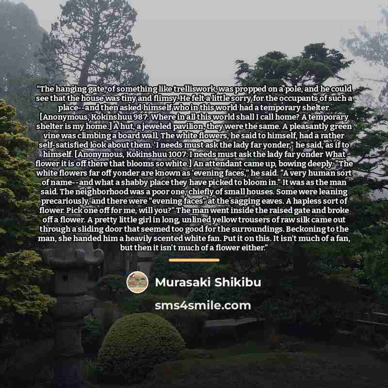 “The hanging gate, of something like trelliswork, was propped on a pole, and he could see that the house was tiny and flimsy. He felt a little sorry for the occupants of such a place--and then asked himself who in this world had a temporary shelter. [Anonymous, Kokinshuu 987: Where in all this…” quote by Murasaki Shikibu
