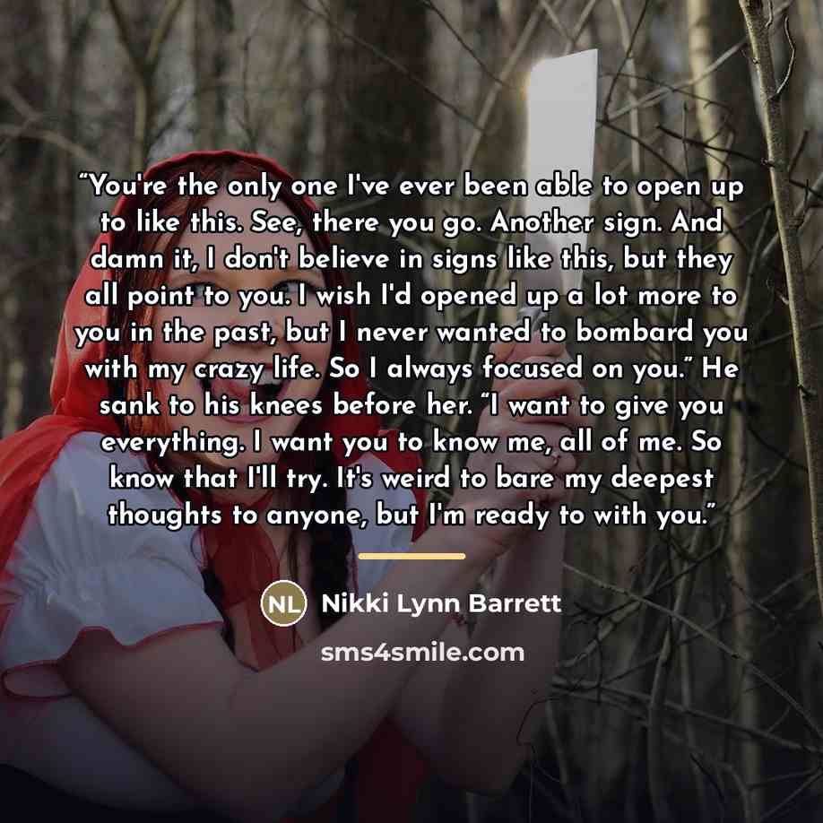 “You're the only one I've ever been able to open up to like this. See, there you go. Another sign. And damn it, I don't believe in signs like this, but they all point to you. I wish I'd opened up a lot more to you in the past, but I never wanted to bombard you with my crazy life. So I always…” quote by Nikki Lynn Barrett