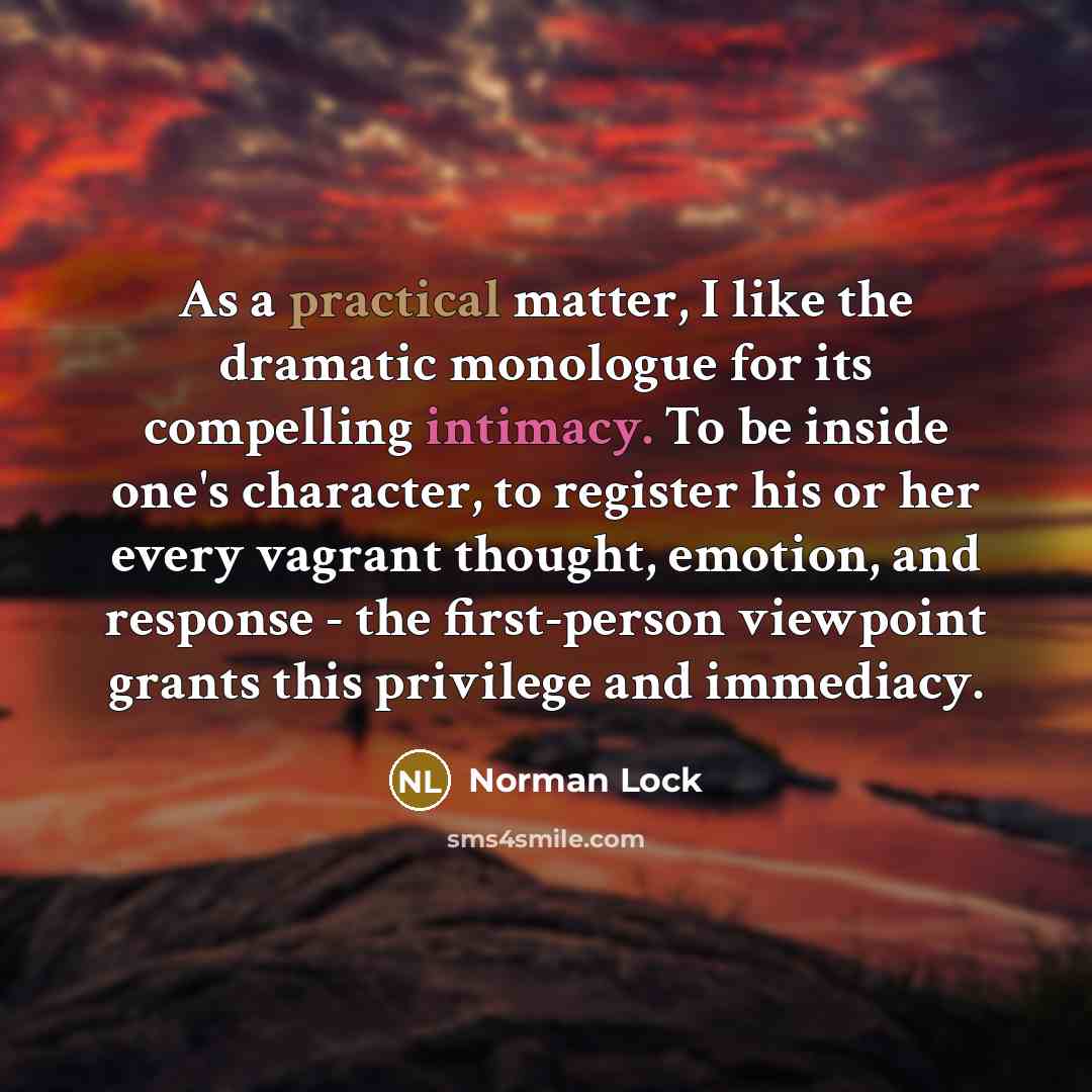 “As a practical matter, I like the dramatic monologue for its compelling intimacy. To be inside one's character, to register his or her every vagrant thought, emotion, and response - the first-person viewpoint grants this privilege and immediacy.” quote by Norman Lock