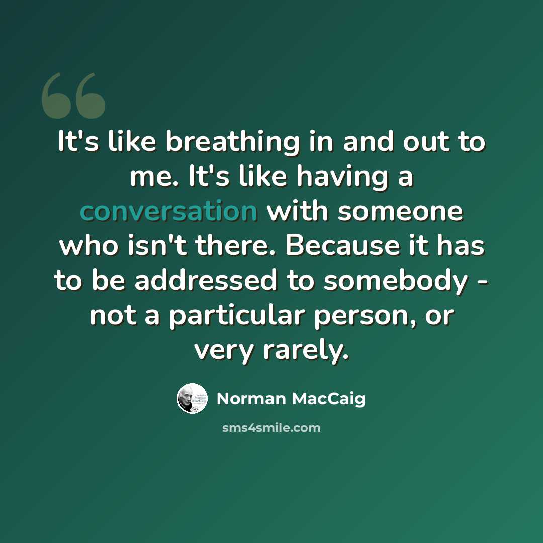 “It's like breathing in and out to me. It's like having a conversation with someone who isn't there. Because it has to be addressed to somebody - not a particular person, or very rarely.” quote by Norman MacCaig