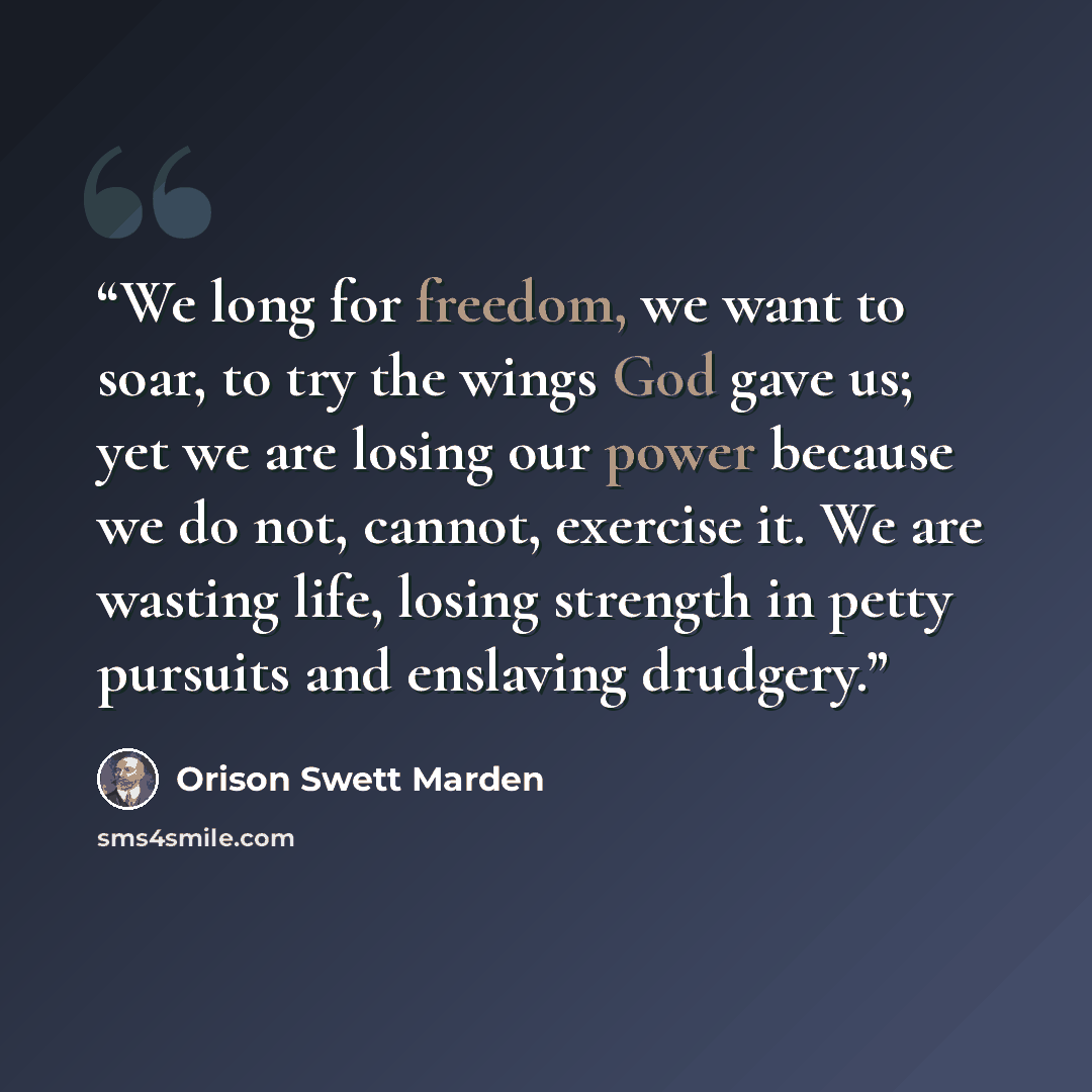 “We long for freedom, we want to soar, to try the wings God gave us; yet we are losing our power because we do not, cannot, exercise it. We are wasting life, losing strength in petty pursuits and enslaving drudgery.” quote by Orison Swett Marden