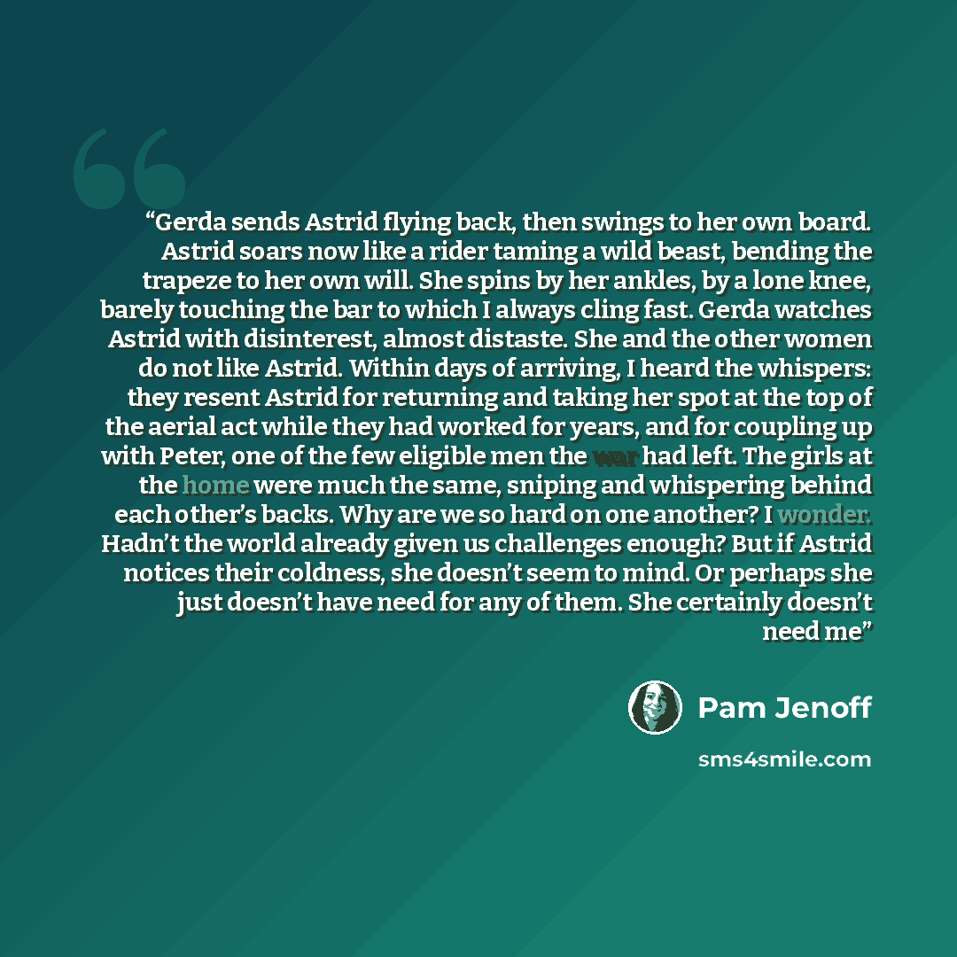 “Gerda sends Astrid flying back, then swings to her own board. Astrid soars now like a rider taming a wild beast, bending the trapeze to her own will. She spins by her ankles, by a lone knee, barely touching the bar to which I always cling fast. Gerda watches Astrid with disinterest, almost…” quote by Pam Jenoff