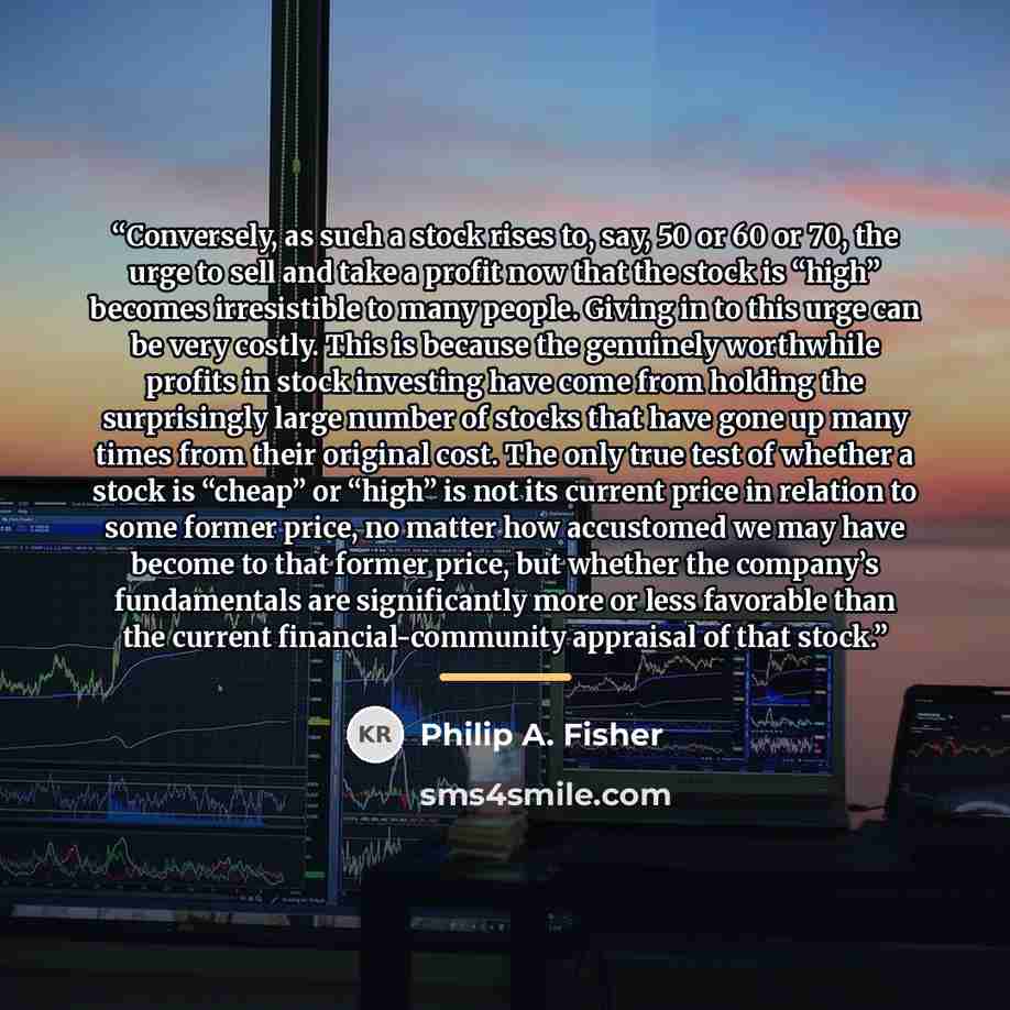 “Conversely, as such a stock rises to, say, 50 or 60 or 70, the urge to sell and take a profit now that the stock is “high” becomes irresistible to many people. Giving in to this urge can be very costly. This is because the genuinely worthwhile profits in stock investing have come from holding the…” quote by Philip A. Fisher