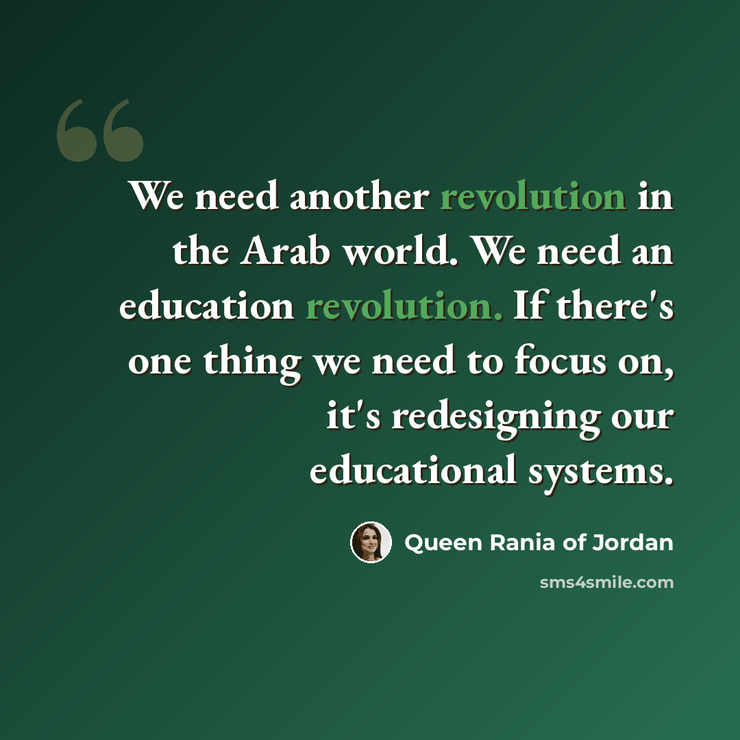 “We need another revolution in the Arab world. We need an education revolution. If there's one thing we need to focus on, it's redesigning our educational systems.” quote by Queen Rania of Jordan