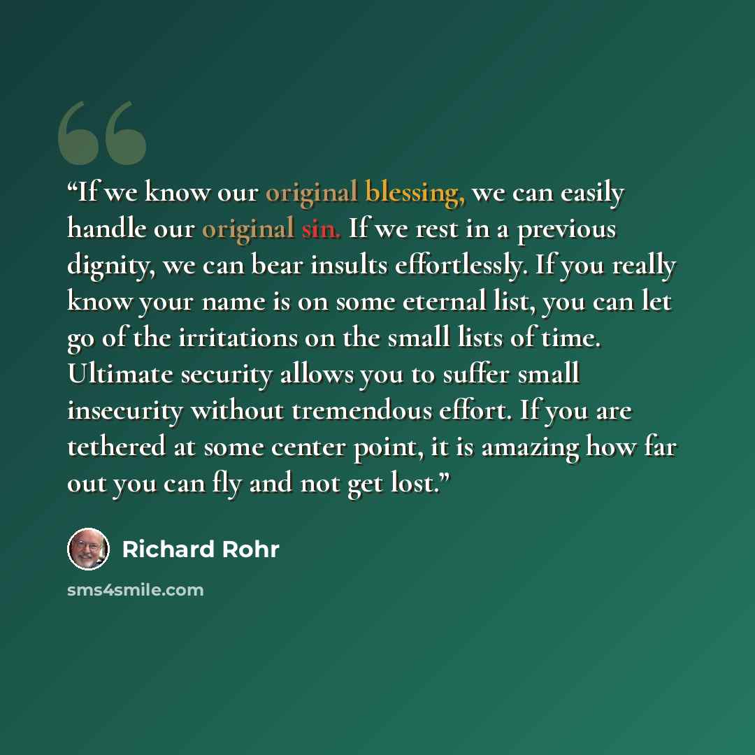 “If we know our original blessing, we can easily handle our original sin. If we rest in a previous dignity, we can bear insults effortlessly. If you really know your name is on some eternal list, you can let go of the irritations on the small lists of time. Ultimate security allows you to suffer…” quote by Richard Rohr