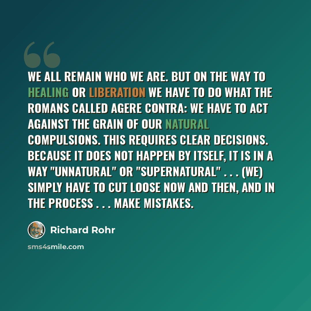 “We all remain who we are. But on the way to healing or liberation we have to do what the Romans called agere contra: we have to act against the grain of our natural compulsions. This requires clear decisions. Because it does not happen by itself, it is in a way "unnatural" or "supernatural"…” quote by Richard Rohr