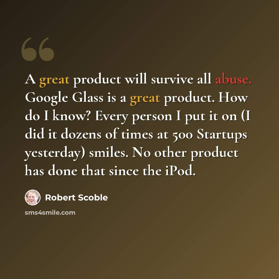 “A great product will survive all abuse. Google Glass is a great product. How do I know? Every person I put it on (I did it dozens of times at 500 Startups yesterday) smiles. No other product has done that since the iPod.” quote by Robert Scoble