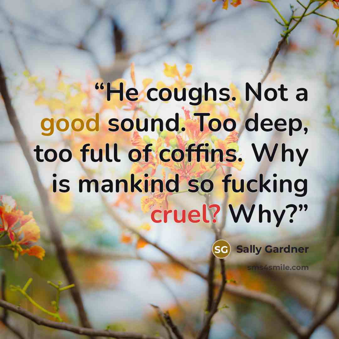 “He coughs. Not a good sound. Too deep, too full of coffins. Why is mankind so fucking cruel? Why?” quote by Sally Gardner