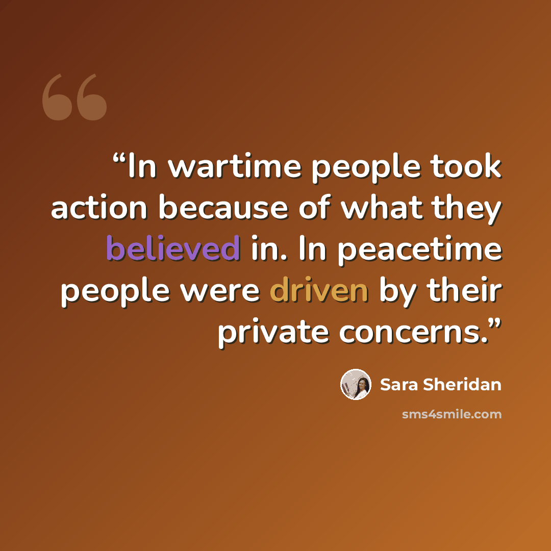 “In wartime people took action because of what they believed in. In peacetime people were driven by their private concerns.” quote by Sara Sheridan