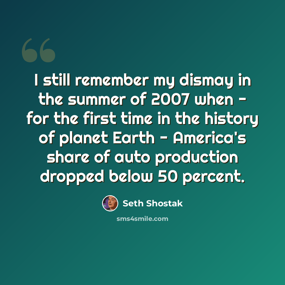 “I still remember my dismay in the summer of 2007 when - for the first time in the history of planet Earth - America's share of auto production dropped below 50 percent.” quote by Seth Shostak