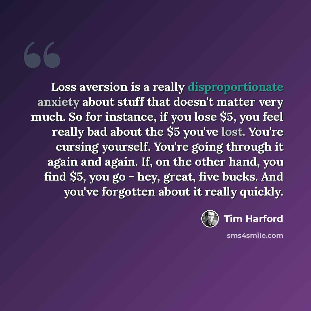 “Loss aversion is a really disproportionate anxiety about stuff that doesn't matter very much. So for instance, if you lose $5, you feel really bad about the $5 you've lost. You're cursing yourself. You're going through it again and again. If, on the other hand, you find $5, you go - hey, great…” quote by Tim Harford