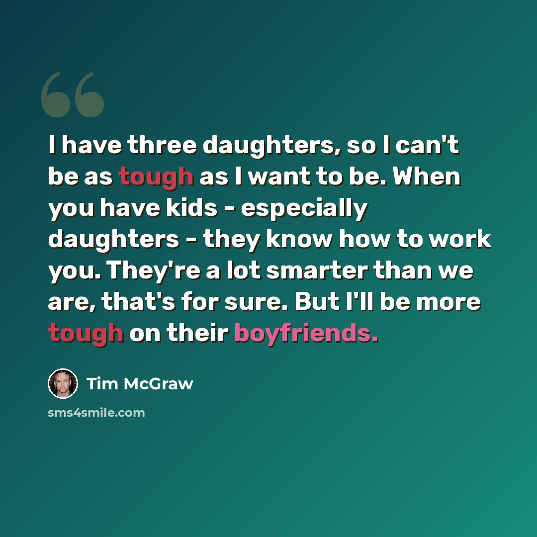 “I have three daughters, so I can't be as tough as I want to be. When you have kids - especially daughters - they know how to work you. They're a lot smarter than we are, that's for sure. But I'll be more tough on their boyfriends.” quote by Tim McGraw